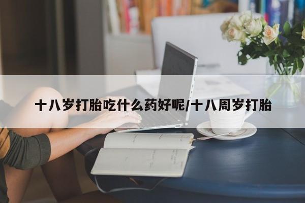 打胎药微信购买官方正品十八岁打胎吃什么药好呢/十八周岁打胎