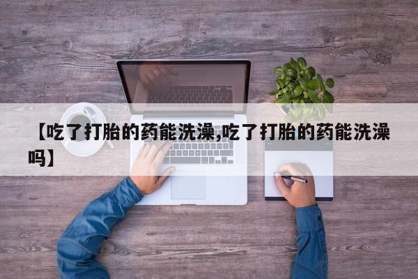 打胎药微信购买官方正品【吃了打胎的药能洗澡,吃了打胎的药能洗澡吗】
