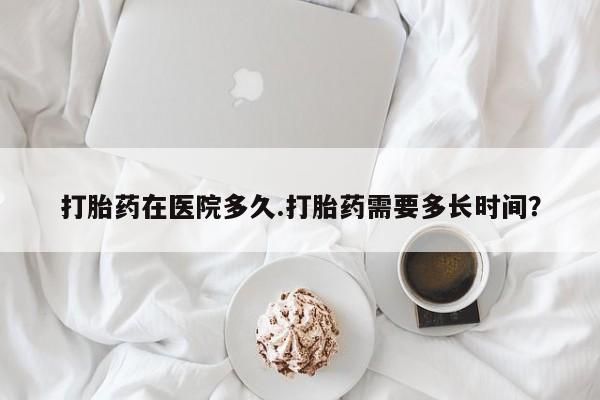 打胎药微信购买官方正品打胎药在医院多久.打胎药需要多长时间？