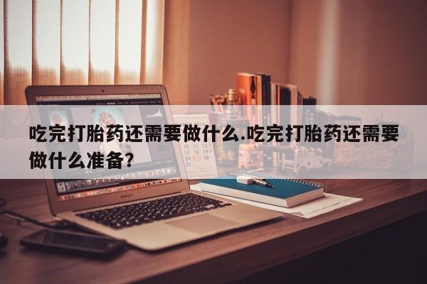 打胎药微信购买官方正品吃完打胎药还需要做什么.吃完打胎药还需要做什么准备？