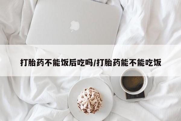 打胎药微信购买官方正品打胎药不能饭后吃吗/打胎药能不能吃饭