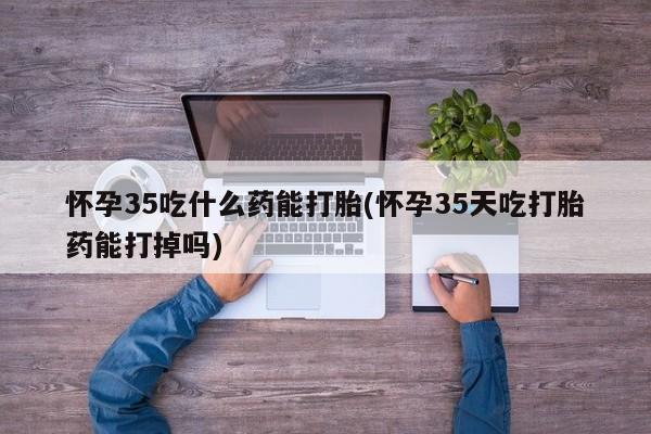 打胎药微信购买官方正品怀孕35吃什么药能打胎(怀孕35天吃打胎药能打掉吗)