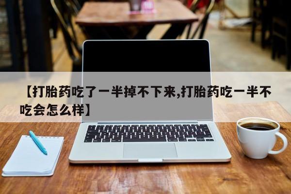 打胎药微信购买官方正品【打胎药吃了一半掉不下来,打胎药吃一半不吃会怎么样】