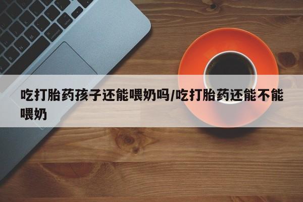 打胎药微信购买官方正品吃打胎药孩子还能喂奶吗/吃打胎药还能不能喂奶