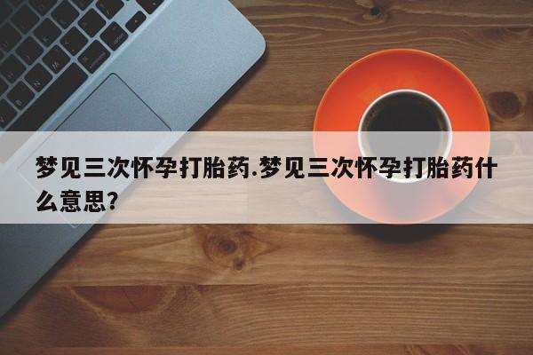 打胎药微信购买官方正品梦见三次怀孕打胎药.梦见三次怀孕打胎药什么意思？
