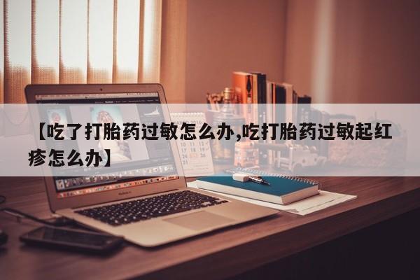 打胎药微信购买官方正品【吃了打胎药过敏怎么办,吃打胎药过敏起红疹怎么办】