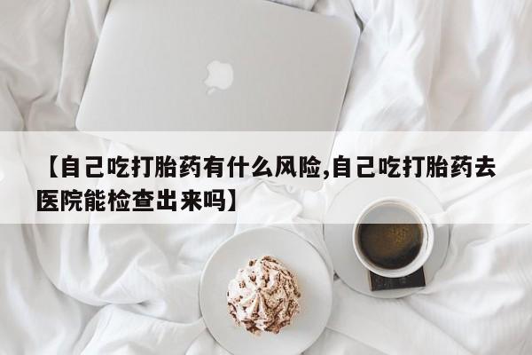 打胎药微信购买官方正品【自己吃打胎药有什么风险,自己吃打胎药去医院能检查出来吗】