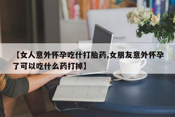 打胎药微信购买官方正品【女人意外怀孕吃什打胎药,女朋友意外怀孕了可以吃什么药打掉】