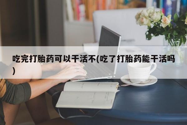 打胎药微信购买官方正品吃完打胎药可以干活不(吃了打胎药能干活吗)