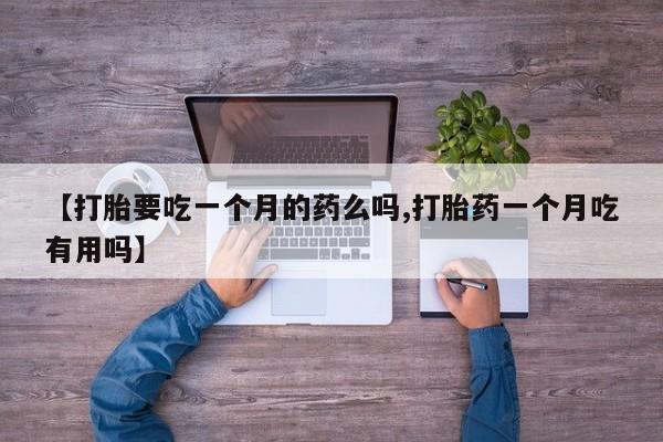 打胎药微信购买官方正品【打胎要吃一个月的药么吗,打胎药一个月吃有用吗】