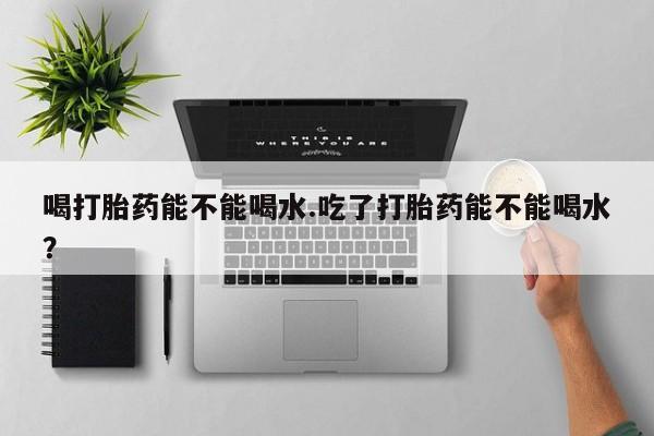 打胎药微信购买官方正品喝打胎药能不能喝水.吃了打胎药能不能喝水？