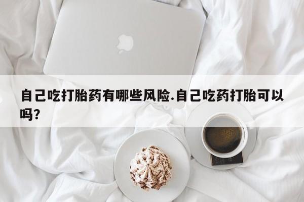 打胎药微信购买官方正品自己吃打胎药有哪些风险.自己吃药打胎可以吗？