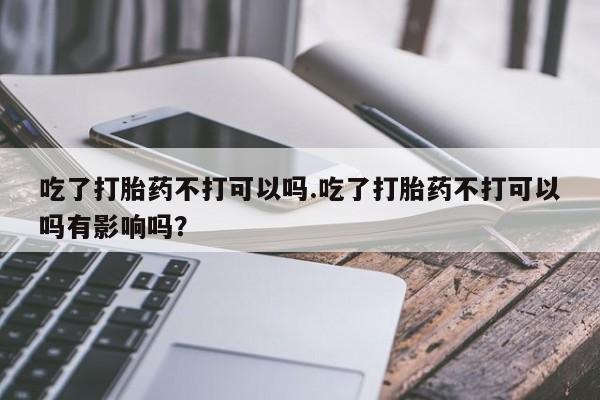 打胎药微信购买官方正品吃了打胎药不打可以吗.吃了打胎药不打可以吗有影响吗？