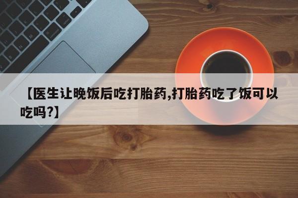 打胎药微信购买官方正品【医生让晚饭后吃打胎药,打胎药吃了饭可以吃吗?】