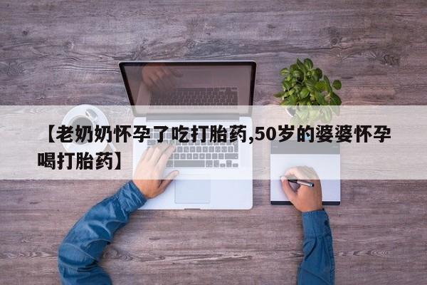 打胎药微信购买官方正品【老奶奶怀孕了吃打胎药,50岁的婆婆怀孕喝打胎药】