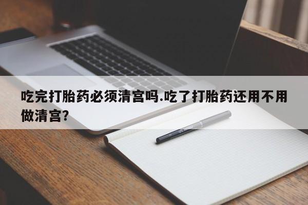 打胎药微信购买官方正品吃完打胎药必须清宫吗.吃了打胎药还用不用做清宫？