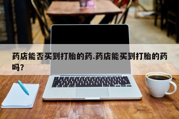 打胎药微信购买官方正品药店能否买到打胎的药.药店能买到打胎的药吗？
