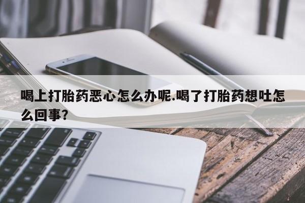 打胎药微信购买官方正品喝上打胎药恶心怎么办呢.喝了打胎药想吐怎么回事？