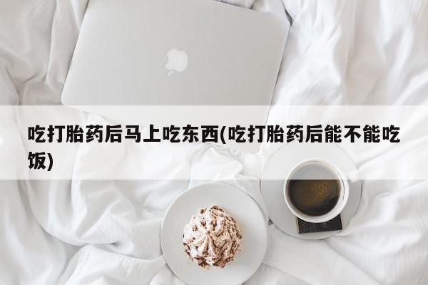 打胎药微信购买官方正品吃打胎药后马上吃东西(吃打胎药后能不能吃饭)
