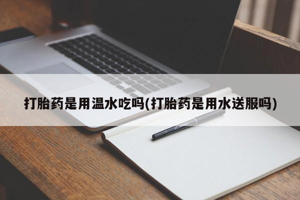 打胎药微信购买官方正品打胎药是用温水吃吗(打胎药是用水送服吗)