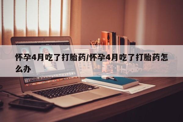 打胎药微信购买官方正品怀孕4月吃了打胎药/怀孕4月吃了打胎药怎么办