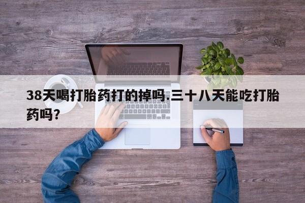 打胎药微信购买官方正品38天喝打胎药打的掉吗.三十八天能吃打胎药吗？