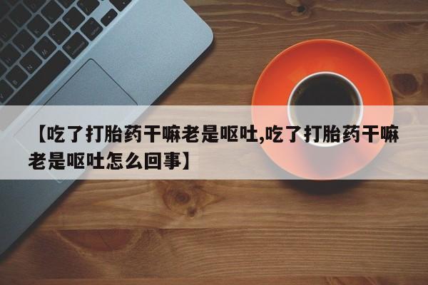 打胎药微信购买官方正品【吃了打胎药干嘛老是呕吐,吃了打胎药干嘛老是呕吐怎么回事】