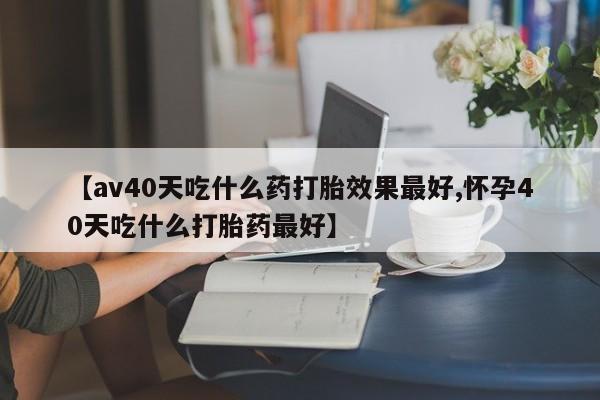 打胎药微信购买官方正品【av40天吃什么药打胎效果最好,怀孕40天吃什么打胎药最好】