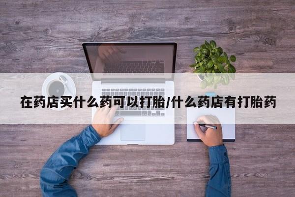 打胎药微信购买官方正品在药店买什么药可以打胎/什么药店有打胎药
