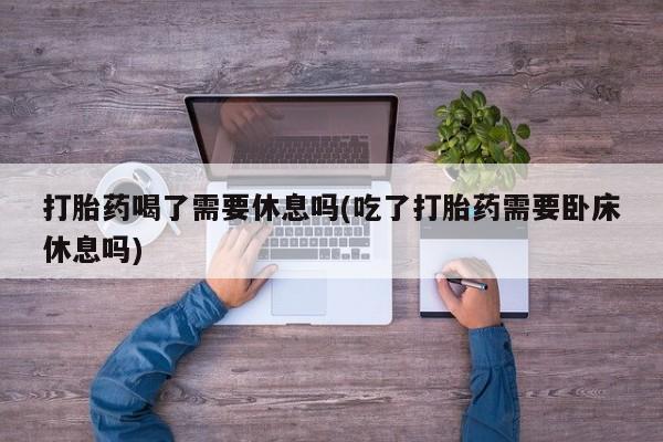 打胎药微信购买官方正品打胎药喝了需要休息吗(吃了打胎药需要卧床休息吗)