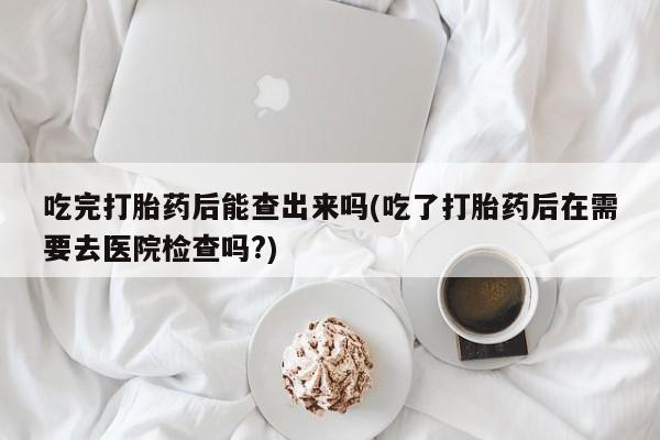 打胎药微信购买官方正品吃完打胎药后能查出来吗(吃了打胎药后在需要去医院检查吗?)