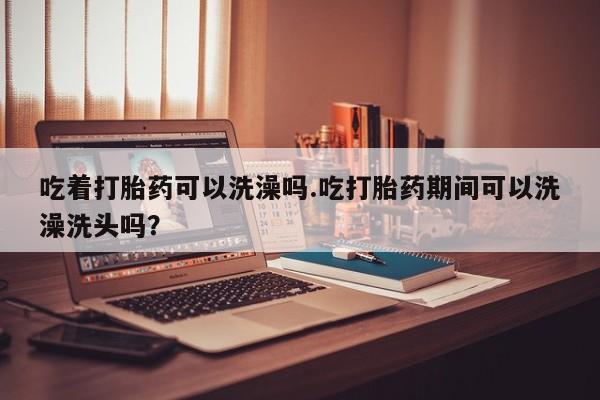 打胎药微信购买官方正品吃着打胎药可以洗澡吗.吃打胎药期间可以洗澡洗头吗？