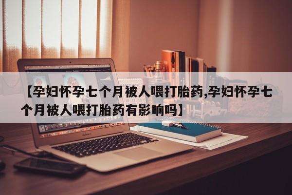 打胎药微信购买官方正品【孕妇怀孕七个月被人喂打胎药,孕妇怀孕七个月被人喂打胎药有影响吗】