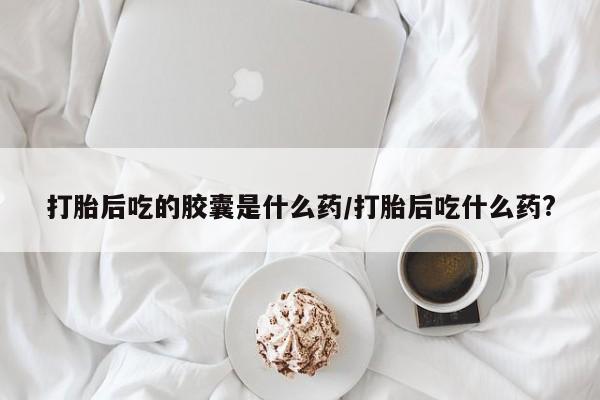 打胎药微信购买官方正品打胎后吃的胶囊是什么药/打胎后吃什么药?
