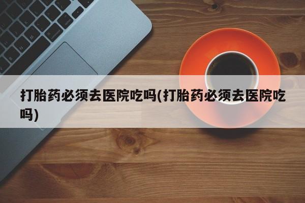 打胎药微信购买官方正品打胎药必须去医院吃吗(打胎药必须去医院吃吗)