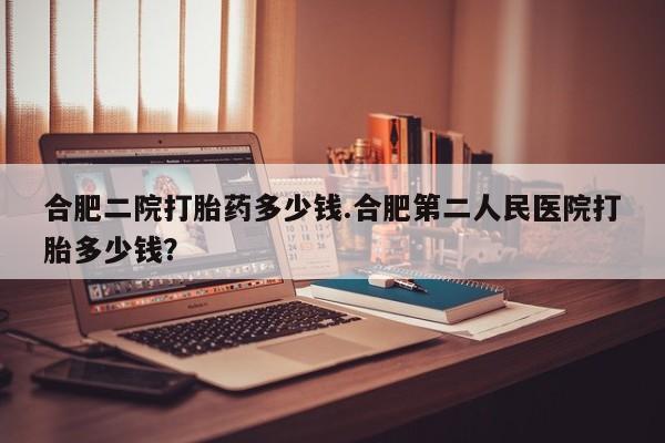 打胎药微信购买官方正品合肥二院打胎药多少钱.合肥第二人民医院打胎多少钱？