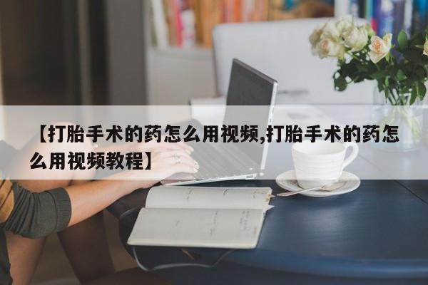 打胎药微信购买官方正品【打胎手术的药怎么用视频,打胎手术的药怎么用视频教程】