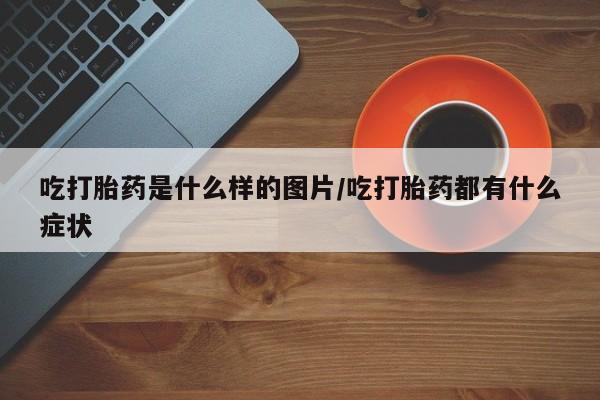 打胎药微信购买官方正品吃打胎药是什么样的图片/吃打胎药都有什么症状