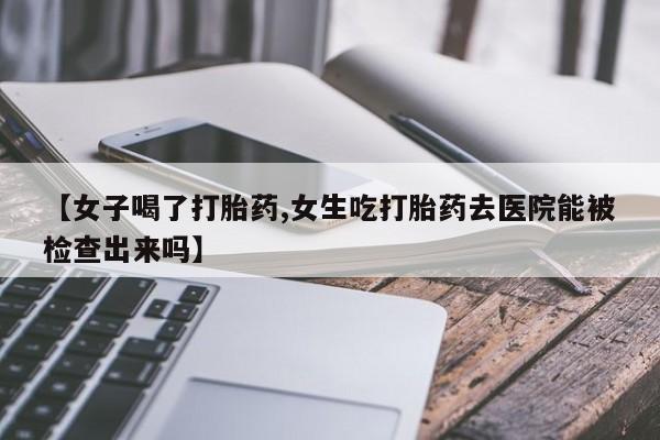 打胎药微信购买官方正品【女子喝了打胎药,女生吃打胎药去医院能被检查出来吗】