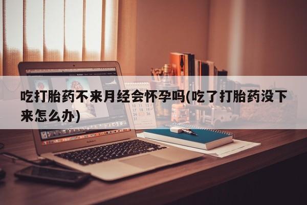 打胎药微信购买官方正品吃打胎药不来月经会怀孕吗(吃了打胎药没下来怎么办)