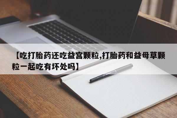 打胎药微信购买官方正品【吃打胎药还吃益宫颗粒,打胎药和益母草颗粒一起吃有坏处吗】