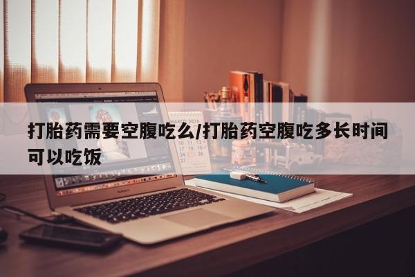 打胎药微信购买官方正品打胎药需要空腹吃么/打胎药空腹吃多长时间可以吃饭