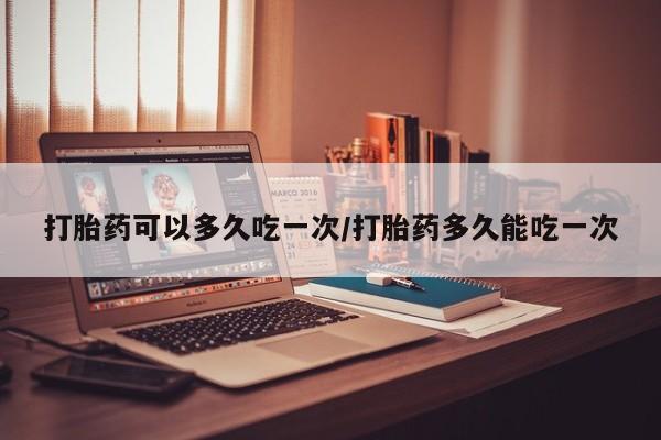 打胎药微信购买官方正品打胎药可以多久吃一次/打胎药多久能吃一次