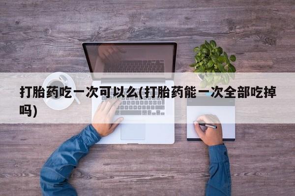 打胎药微信购买官方正品打胎药吃一次可以么(打胎药能一次全部吃掉吗)
