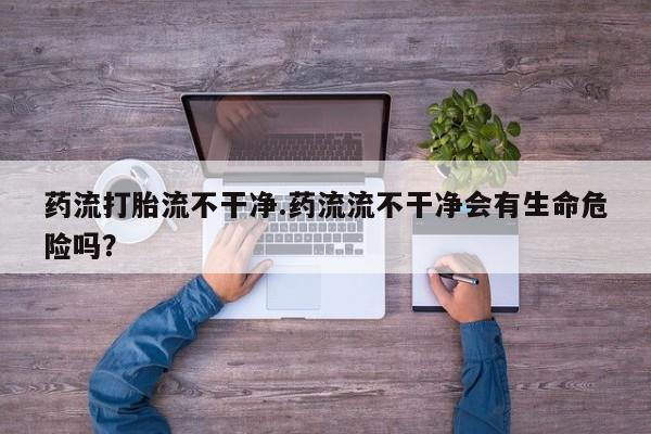 打胎药微信购买官方正品药流打胎流不干净.药流流不干净会有生命危险吗？