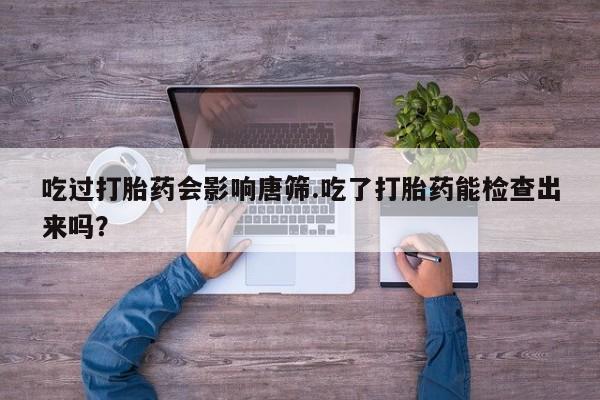 打胎药微信购买官方正品吃过打胎药会影响唐筛.吃了打胎药能检查出来吗？