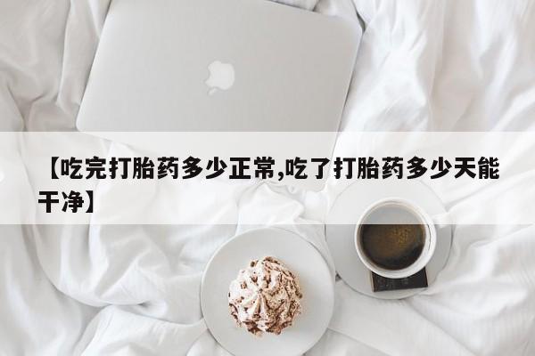打胎药微信购买官方正品【吃完打胎药多少正常,吃了打胎药多少天能干净】