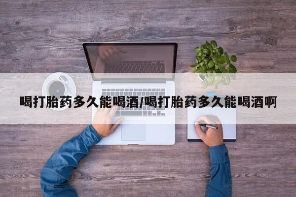 打胎药微信购买官方正品喝打胎药多久能喝酒/喝打胎药多久能喝酒啊