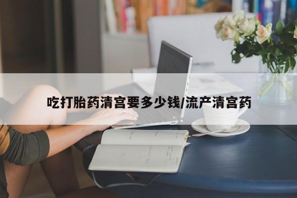 打胎药微信购买官方正品吃打胎药清宫要多少钱/流产清宫药