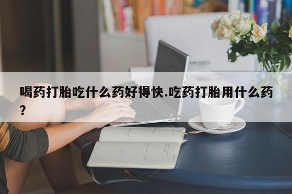 打胎药微信购买官方正品喝药打胎吃什么药好得快.吃药打胎用什么药？